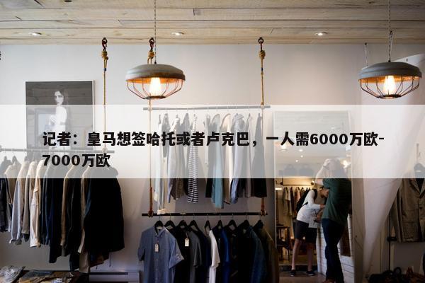 记者：皇马想签哈托或者卢克巴，一人需6000万欧-7000万欧