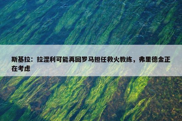 斯基拉：拉涅利可能再回罗马担任救火教练，弗里德金正在考虑