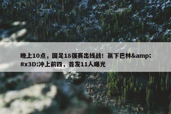 晚上10点，国足18强赛出线战！赢下巴林&#x3D;冲上前四，首发11人曝光