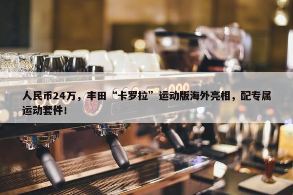 人民币24万，丰田“卡罗拉”运动版海外亮相，配专属运动套件！