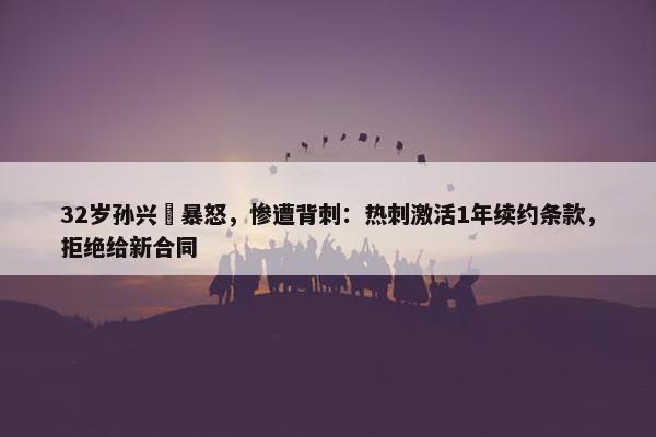 32岁孙兴慜暴怒，惨遭背刺：热刺激活1年续约条款，拒绝给新合同