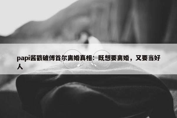 papi酱戳破傅首尔离婚真相：既想要离婚，又要当好人