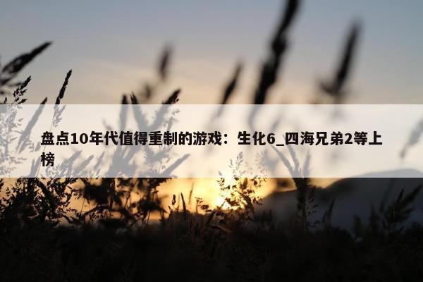 盘点10年代值得重制的游戏：生化6_四海兄弟2等上榜