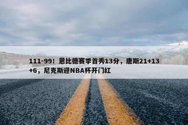 111-99！恩比德赛季首秀13分，唐斯21+13+6，尼克斯迎NBA杯开门红