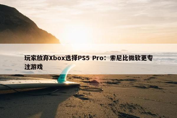 玩家放弃Xbox选择PS5 Pro：索尼比微软更专注游戏