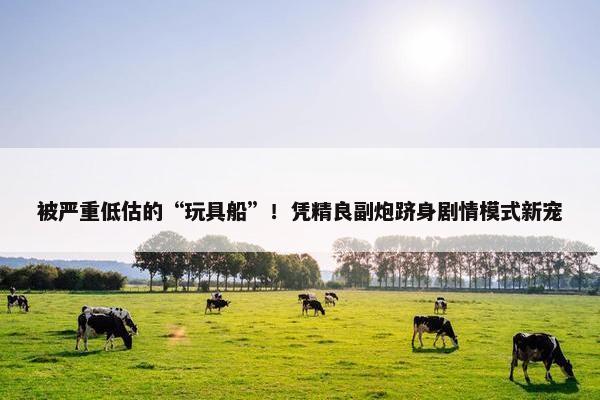 被严重低估的“玩具船”！凭精良副炮跻身剧情模式新宠