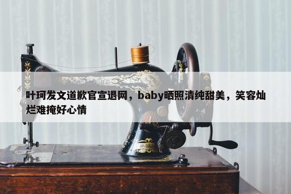 叶珂发文道歉官宣退网，baby晒照清纯甜美，笑容灿烂难掩好心情