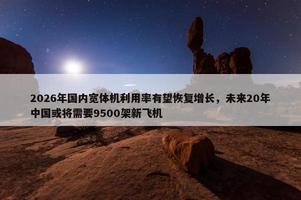 2026年国内宽体机利用率有望恢复增长，未来20年中国或将需要9500架新飞机