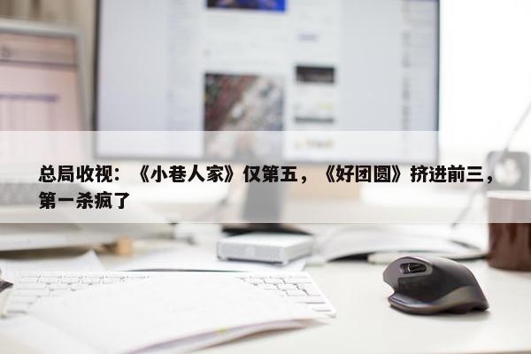 总局收视：《小巷人家》仅第五，《好团圆》挤进前三，第一杀疯了