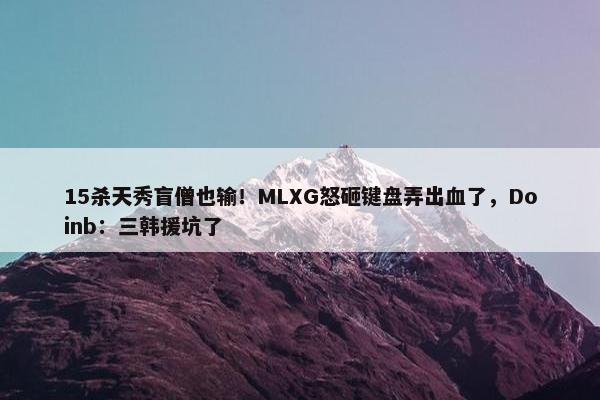 15杀天秀盲僧也输！MLXG怒砸键盘弄出血了，Doinb：三韩援坑了