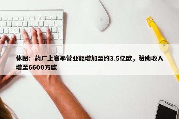 体图：药厂上赛季营业额增加至约3.5亿欧，赞助收入增至6600万欧