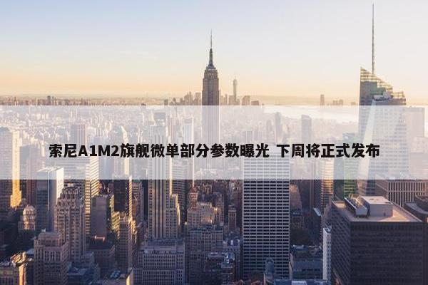 索尼A1M2旗舰微单部分参数曝光 下周将正式发布