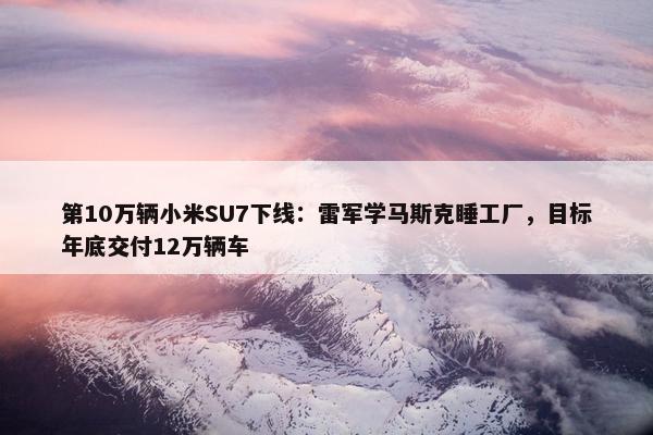 第10万辆小米SU7下线：雷军学马斯克睡工厂，目标年底交付12万辆车