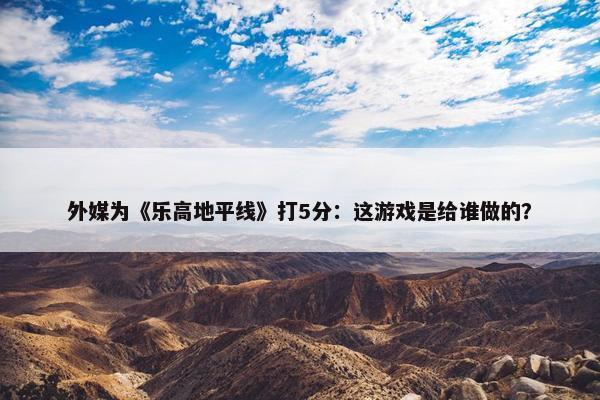 外媒为《乐高地平线》打5分：这游戏是给谁做的？