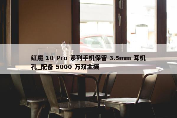 红魔 10 Pro 系列手机保留 3.5mm 耳机孔_配备 5000 万双主摄