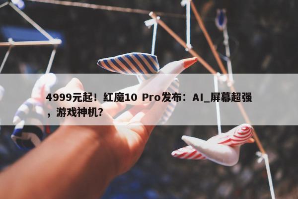 4999元起！红魔10 Pro发布：AI_屏幕超强，游戏神机？