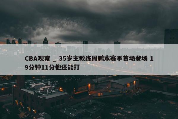 CBA观察 _ 35岁主教练周鹏本赛季首场登场 19分钟11分他还能打