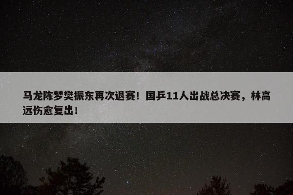 马龙陈梦樊振东再次退赛！国乒11人出战总决赛，林高远伤愈复出！