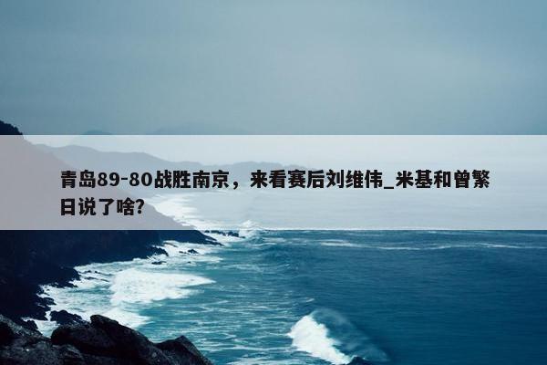 青岛89-80战胜南京，来看赛后刘维伟_米基和曾繁日说了啥？