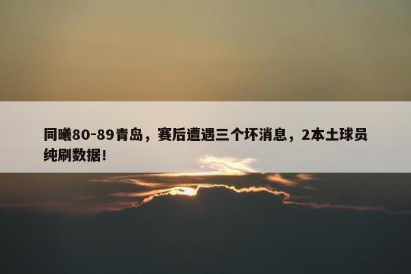 同曦80-89青岛，赛后遭遇三个坏消息，2本土球员纯刷数据！