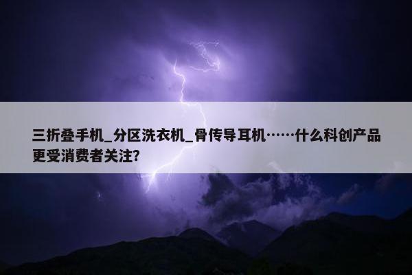 三折叠手机_分区洗衣机_骨传导耳机……什么科创产品更受消费者关注？