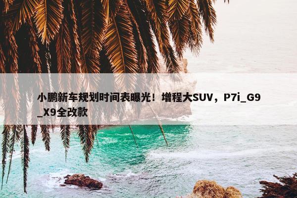 小鹏新车规划时间表曝光！增程大SUV，P7i_G9_X9全改款