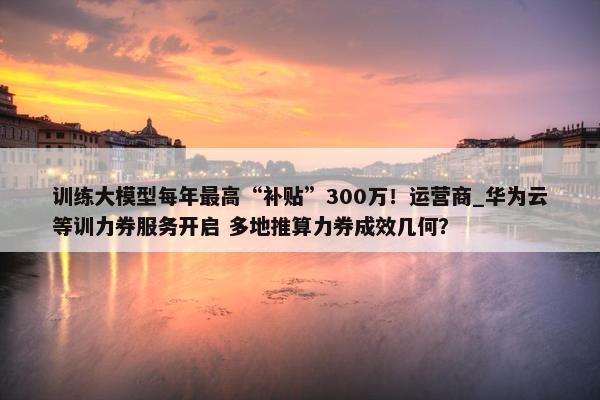 训练大模型每年最高“补贴”300万！运营商_华为云等训力券服务开启 多地推算力券成效几何？