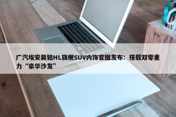 广汽埃安昊铂HL旗舰SUV内饰官图发布：搭载双零重力“豪华沙发”