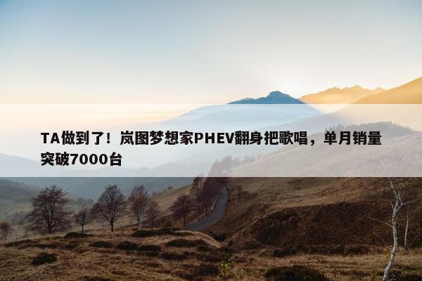 TA做到了！岚图梦想家PHEV翻身把歌唱，单月销量突破7000台