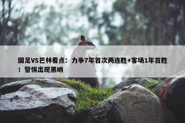 国足VS巴林看点：力争7年首次两连胜+客场1年首胜！警惕出现黑哨