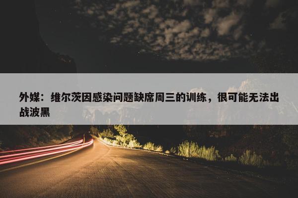 外媒：维尔茨因感染问题缺席周三的训练，很可能无法出战波黑