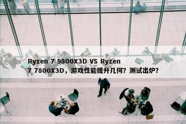 Ryzen 7 9800X3D VS Ryzen 7 7800X3D，游戏性能提升几何？测试出炉？