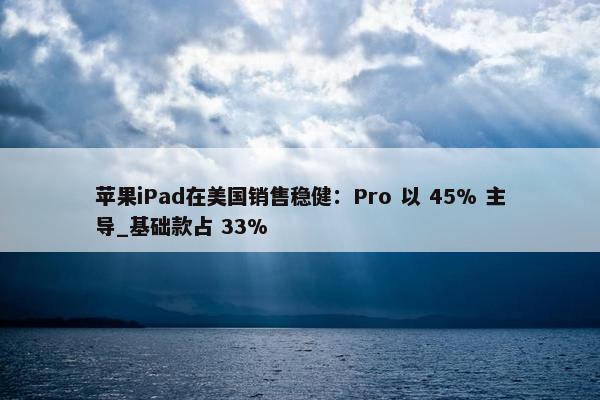 苹果iPad在美国销售稳健：Pro 以 45% 主导_基础款占 33%