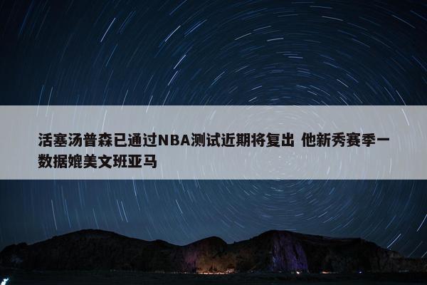 活塞汤普森已通过NBA测试近期将复出 他新秀赛季一数据媲美文班亚马