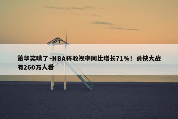 萧华笑嘻了~NBA杯收视率同比增长71%！勇侠大战有260万人看