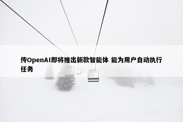 传OpenAI即将推出新款智能体 能为用户自动执行任务