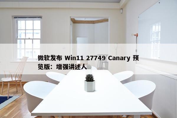 微软发布 Win11 27749 Canary 预览版：增强讲述人