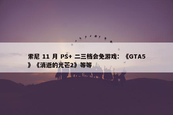 索尼 11 月 PS+ 二三档会免游戏：《GTA5》《消逝的光芒2》等等