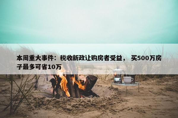 本周重大事件：税收新政让购房者受益， 买500万房子最多可省10万