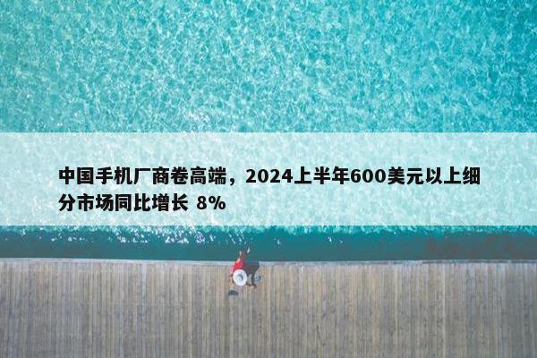 中国手机厂商卷高端，2024上半年600美元以上细分市场同比增长 8%