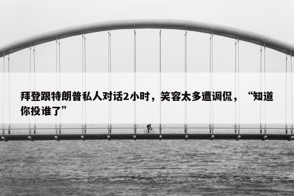 拜登跟特朗普私人对话2小时，笑容太多遭调侃，“知道你投谁了”