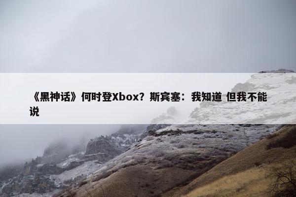 《黑神话》何时登Xbox？斯宾塞：我知道 但我不能说