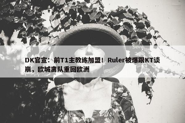 DK官宣：前T1主教练加盟！Ruler被爆跟KT谈崩，欧城离队重回欧洲