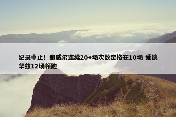 纪录中止！鲍威尔连续20+场次数定格在10场 爱德华兹12场领跑