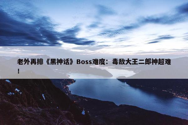 老外再排《黑神话》Boss难度：毒敌大王二郎神超难！