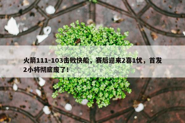 火箭111-103击败快船，赛后迎来2喜1忧，首发2小将彻底废了！