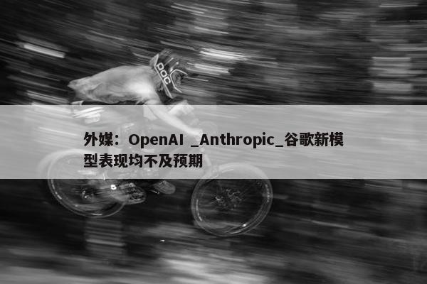 外媒：OpenAI _Anthropic_谷歌新模型表现均不及预期