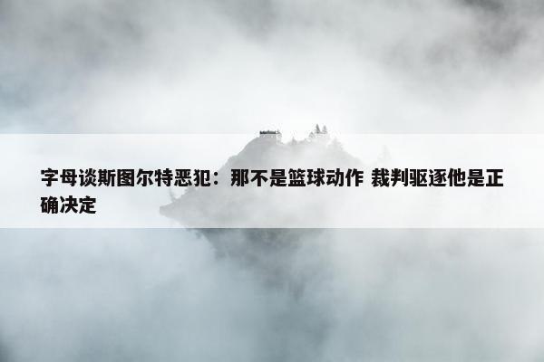 字母谈斯图尔特恶犯：那不是篮球动作 裁判驱逐他是正确决定