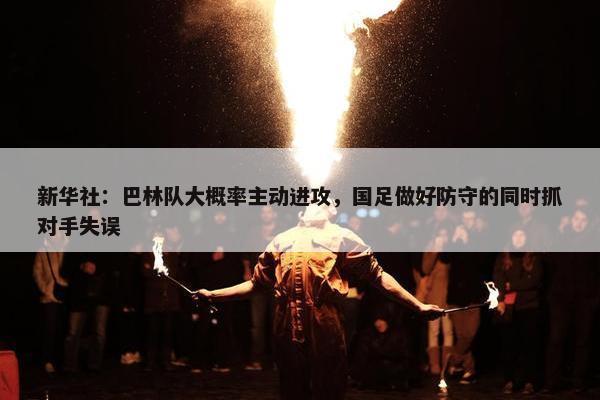 新华社：巴林队大概率主动进攻，国足做好防守的同时抓对手失误