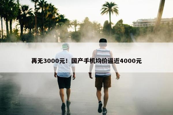 再无3000元！国产手机均价逼近4000元